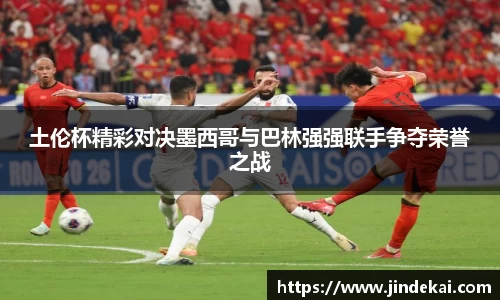 土伦杯精彩对决墨西哥与巴林强强联手争夺荣誉之战