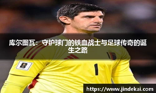 库尔图瓦：守护球门的铁血战士与足球传奇的诞生之路