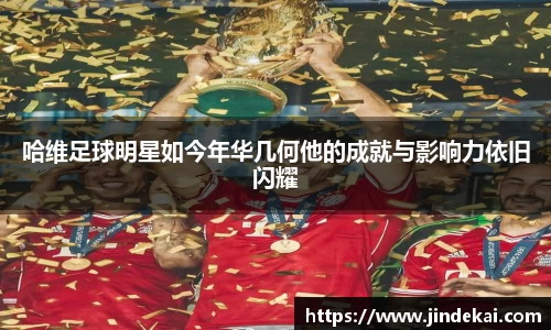 哈维足球明星如今年华几何他的成就与影响力依旧闪耀